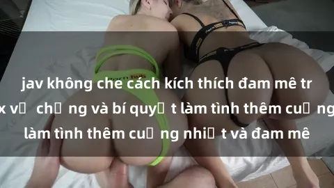 jav không che cách kích thích đam mê trong hôn nhân: Sex vợ chồng và bí quyết làm tình thêm cuồng nhiệt và đam mê