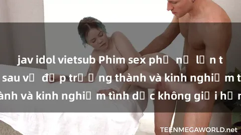 jav idol vietsub Phim sex phụ nữ lớn tuổi: Sức hút đằng sau vẻ đẹp trưởng thành và kinh nghiệm tình dục không giới hạn
