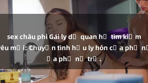 sex châu phi Gái ly dị quan hệ tìm kiếm tình yêu mới: Chuyện tình hậu ly hôn của phụ nữ trẻ.
