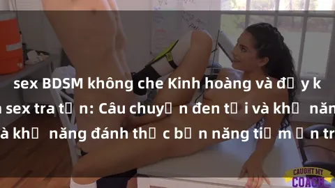 sex BDSM không che Kinh hoàng và đầy kích thích với phim sex tra tấn: Câu chuyện đen tối và khả năng đánh thức bản năng tiềm ẩn trong con người