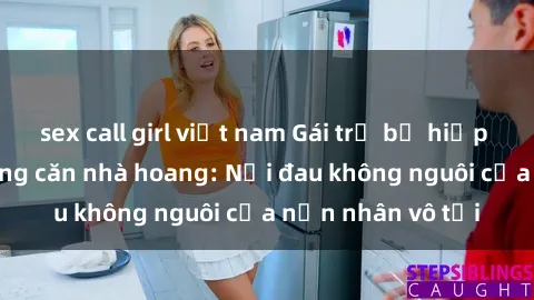 sex call girl việt nam Gái trẻ bị hiếp dâm bạo lực trong căn nhà hoang: Nỗi đau không nguôi của nạn nhân vô tội
