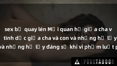 sex bị quay lén Mối quan hệ giữa cha và con: Sự thật về tình dục giữa cha và con và những hệ lụy đáng sợ khi vi phạm luật pháp.