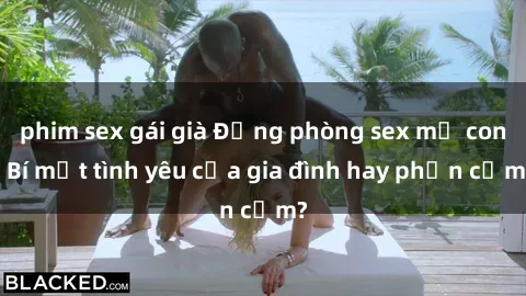 phim sex gái già Động phòng sex mẹ con: Bí mật tình yêu của gia đình hay phản cảm?
