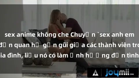 sex anime không che Chuyện `sex anh em ruột` - Đề cập đến quan hệ gần gũi giữa các thành viên trong gia đình, liệu nó có làm ảnh hưởng đến tình cảm gia đình hay không?