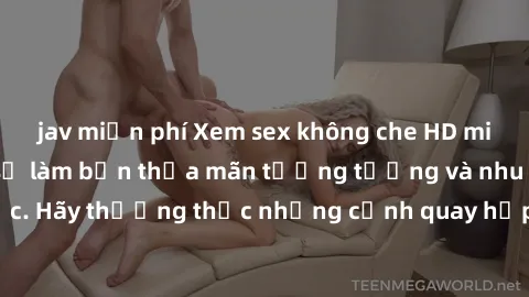 jav miễn phí Xem sex không che HD miễn phí đảm bảo sẽ làm bạn thỏa mãn tưởng tượng và nhu cầu tình dục. Hãy thưởng thức những cảnh quay hấp dẫn và mãnh liệt ngay bây giờ!