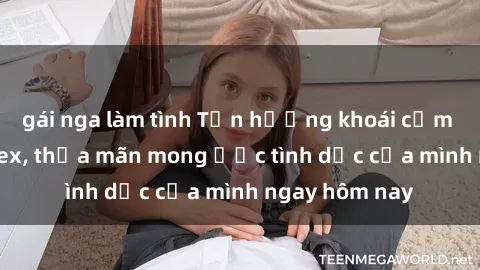 gái nga làm tình Tận hưởng khoái cảm với gái xinh sex, thỏa mãn mong ước tình dục của mình ngay hôm nay
