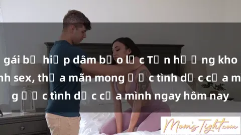 gái bị hiếp dâm bạo lực Tận hưởng khoái cảm với gái xinh sex, thỏa mãn mong ước tình dục của mình ngay hôm nay