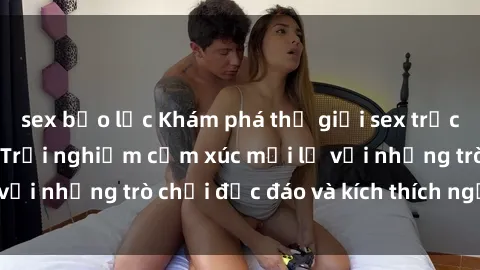 sex bạo lực Khám phá thế giới sex trực tuyến: Hơn tuổi? Trải nghiệm cảm xúc mới lạ với những trò chơi độc đáo và kích thích người lớn
