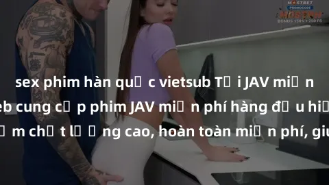 sex phim hàn quốc vietsub Tải JAV miễn phí: Các trang web cung cấp phim JAV miễn phí hàng đầu hiện nay. Các tác phẩm chất lượng cao, hoàn toàn miễn phí, giúp bạn thỏa mãn niềm đam mê mà không tốn kém.