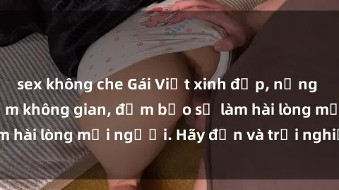 sex không che Gái Việt xinh đẹp, nồng nàn làm tình say đắm không gian, đảm bảo sẽ làm hài lòng mọi người. Hãy đến và trải nghiệm ngay!