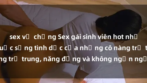 sex vợ chồng Sex gái sinh viên hot nhất: Cùng khám phá cuộc sống tình dục của những cô nàng trẻ trung, năng động và không ngần ngại thử nghiệm!