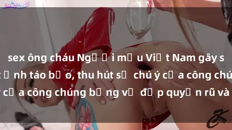 sex ông cháu Người mẫu Việt Nam gây sốt với loạt shoot ảnh táo bạo, thu hút sự chú ý của công chúng bằng vẻ đẹp quyến rũ và gợi cảm.