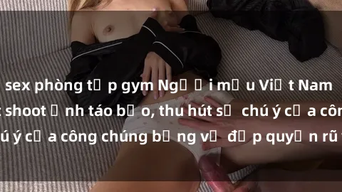 sex phòng tập gym Người mẫu Việt Nam gây sốt với loạt shoot ảnh táo bạo, thu hút sự chú ý của công chúng bằng vẻ đẹp quyến rũ và gợi cảm.