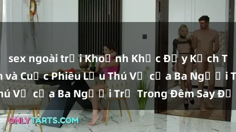 sex ngoài trời Khoảnh Khắc Đầy Kịch Tính: Sex  Việt Nam và Cuộc Phiêu Lưu Thú Vị của Ba Người Trẻ Trong Đêm Say Đắm