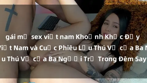 gái mỹ sex việt nam Khoảnh Khắc Đầy Kịch Tính: Sex  Việt Nam và Cuộc Phiêu Lưu Thú Vị của Ba Người Trẻ Trong Đêm Say Đắm