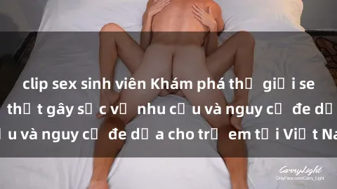 clip sex sinh viên Khám phá thế giới sex loli Việt Nam: Sự thật gây sốc về nhu cầu và nguy cơ đe dọa cho trẻ em tại Việt Nam