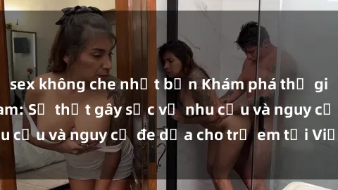 sex không che nhật bản Khám phá thế giới sex loli Việt Nam: Sự thật gây sốc về nhu cầu và nguy cơ đe dọa cho trẻ em tại Việt Nam