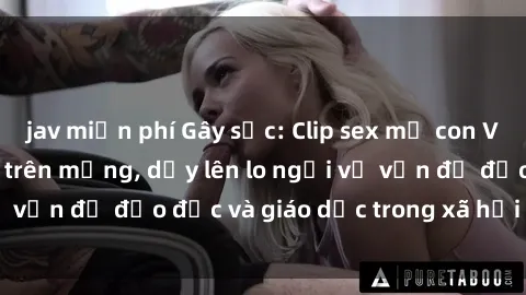 jav miễn phí Gây sốc: Clip sex mẹ con Việt Nam lan truyền trên mạng, dấy lên lo ngại về vấn đề đạo đức và giáo dục trong xã hội hiện nay.